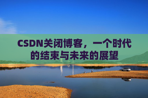 CSDN关闭博客，一个时代的结束与未来的展望
